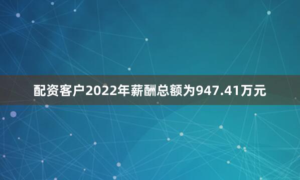 配资客户2022年薪酬总额为947.41万元