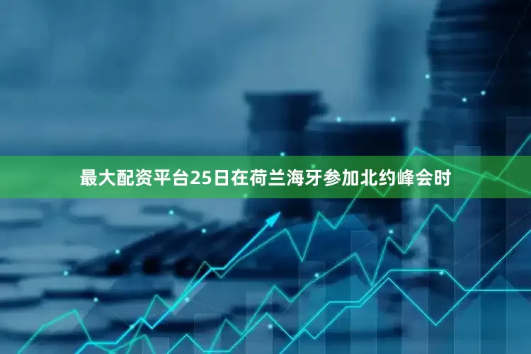 最大配资平台25日在荷兰海牙参加北约峰会时
