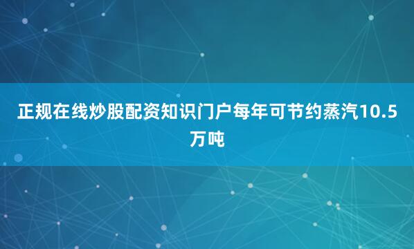 正规在线炒股配资知识门户每年可节约蒸汽10.5万吨