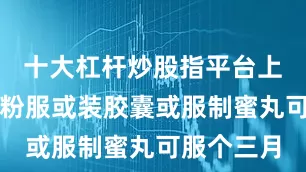 十大杠杆炒股指平台上共药打细粉服或装胶囊或服制蜜丸可服个三月