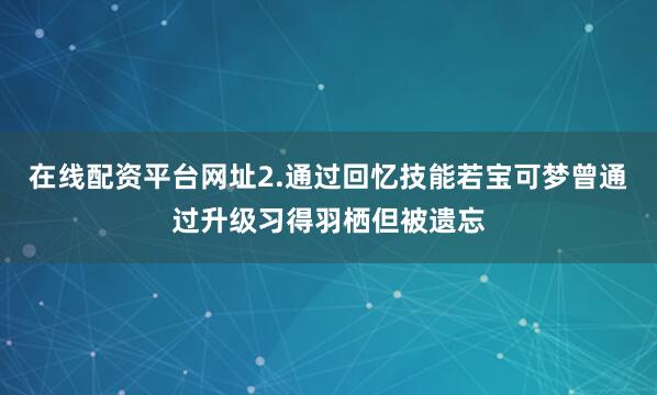 在线配资平台网址2.通过回忆技能若宝可梦曾通过升级习得羽栖但被遗忘