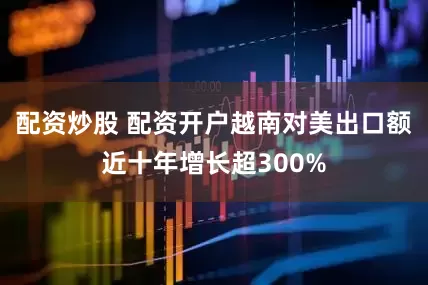 配资炒股 配资开户越南对美出口额近十年增长超300%