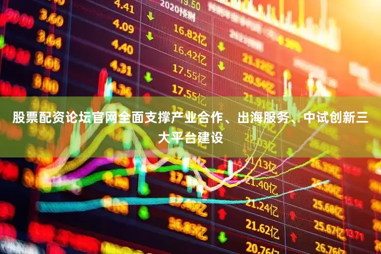 股票配资论坛官网全面支撑产业合作、出海服务、中试创新三大平台建设